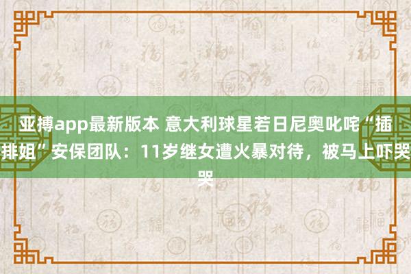 亚搏app最新版本 意大利球星若日尼奥叱咤“插排姐”安保团队：11岁继女遭火暴对待，被马上吓哭