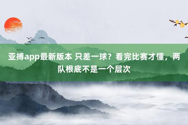 亚搏app最新版本 只差一球？看完比赛才懂，两队根底不是一个层次