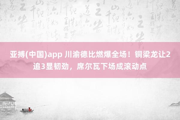 亚搏(中国)app 川渝德比燃爆全场!铜梁龙让2追3显韧劲,席尔瓦下场成滚动点