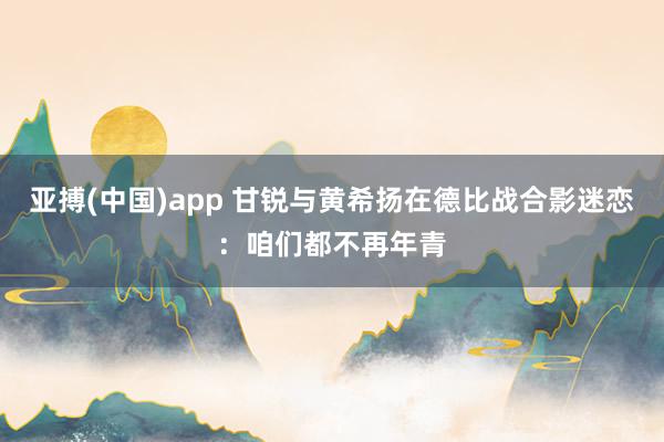 亚搏(中国)app 甘锐与黄希扬在德比战合影迷恋：咱们都不再年青