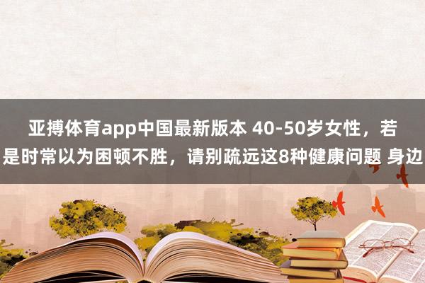 亚搏体育app中国最新版本 40-50岁女性，若是时常以为困顿不胜，请别疏远这8种健康问题 身边