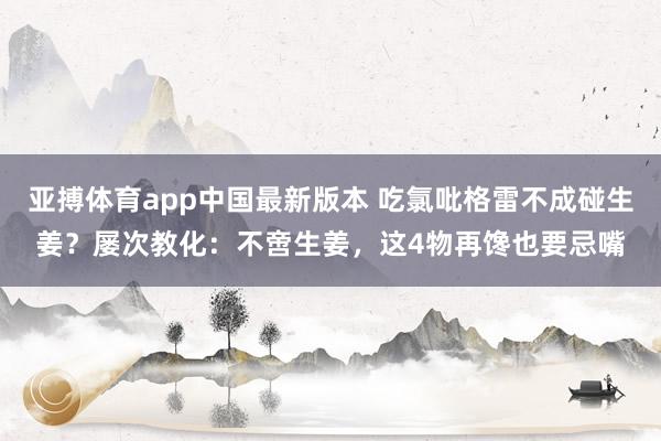 亚搏体育app中国最新版本 吃氯吡格雷不成碰生姜？屡次教化：不啻生姜，这4物再馋也要忌嘴
