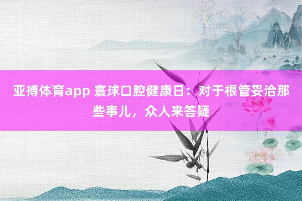 亚搏体育app 寰球口腔健康日：对于根管妥洽那些事儿，众人来答疑