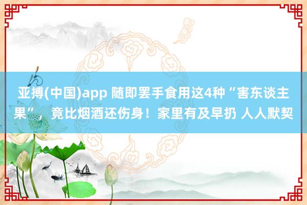 亚搏(中国)app 随即罢手食用这4种“害东谈主果”，竟比烟酒还伤身！家里有及早扔 人人默契