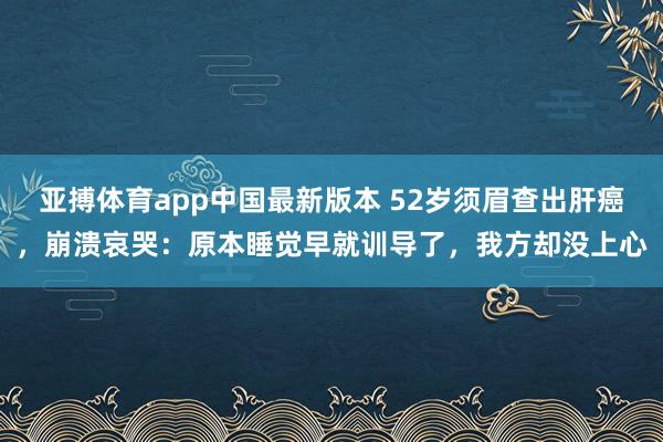 亚搏体育app中国最新版本 52岁须眉查出肝癌，崩溃哀哭：原本睡觉早就训导了，我方却没上心