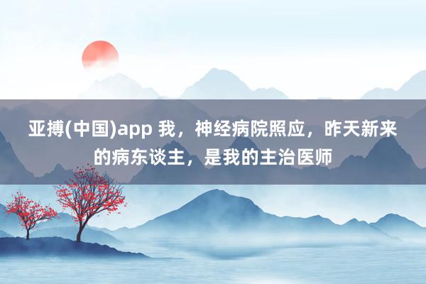 亚搏(中国)app 我，神经病院照应，昨天新来的病东谈主，是我的主治医师