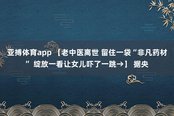 亚搏体育app 【老中医离世 留住一袋“非凡药材” 绽放一看让女儿吓了一跳→】 据央