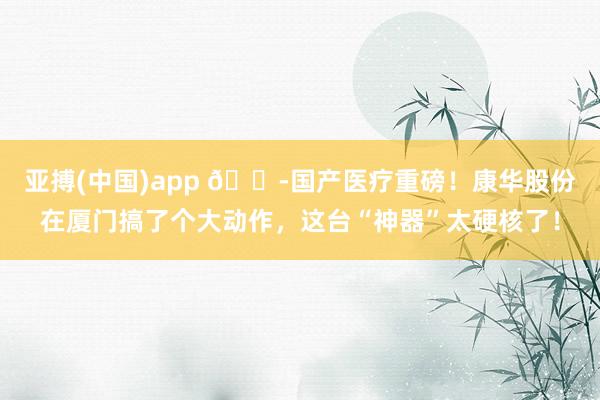 亚搏(中国)app 🏭国产医疗重磅!康华股份在厦门搞了个大动作,这台“神器”太硬核了!