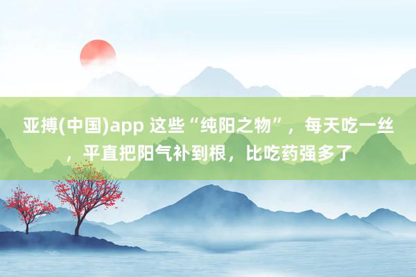 亚搏(中国)app 这些“纯阳之物”，每天吃一丝，平直把阳气补到根，比吃药强多了