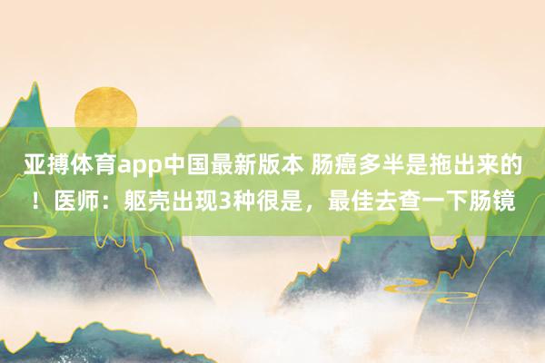 亚搏体育app中国最新版本 肠癌多半是拖出来的！医师：躯壳出现3种很是，最佳去查一下肠镜