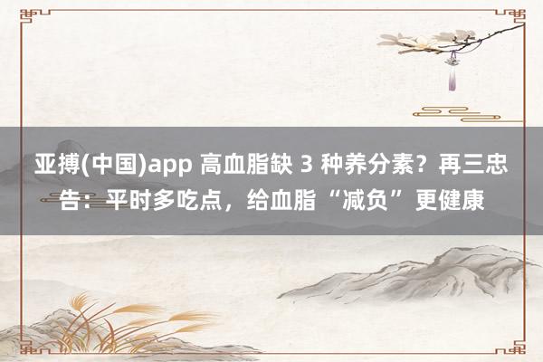 亚搏(中国)app 高血脂缺 3 种养分素？再三忠告：平时多吃点，给血脂 “减负” 更健康