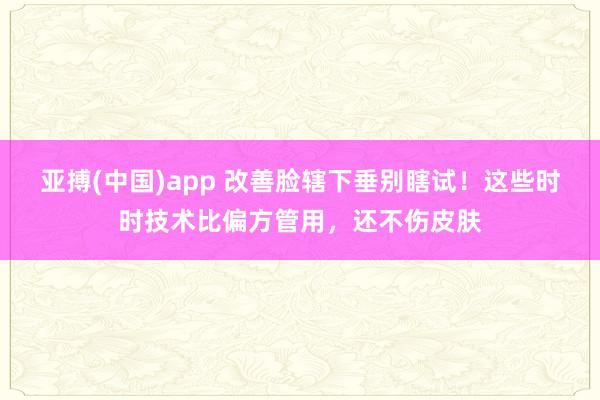 亚搏(中国)app 改善脸辖下垂别瞎试！这些时时技术比偏方管用，还不伤皮肤