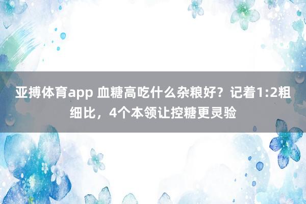亚搏体育app 血糖高吃什么杂粮好？记着1:2粗细比，4个本领让控糖更灵验