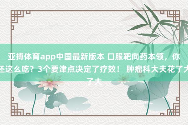 亚搏体育app中国最新版本 口服靶向药本领，你还这么吃？3个要津点决定了疗效！ 肿瘤科大夫花了大
