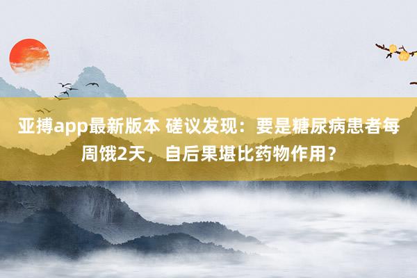 亚搏app最新版本 磋议发现：要是糖尿病患者每周饿2天，自后果堪比药物作用？