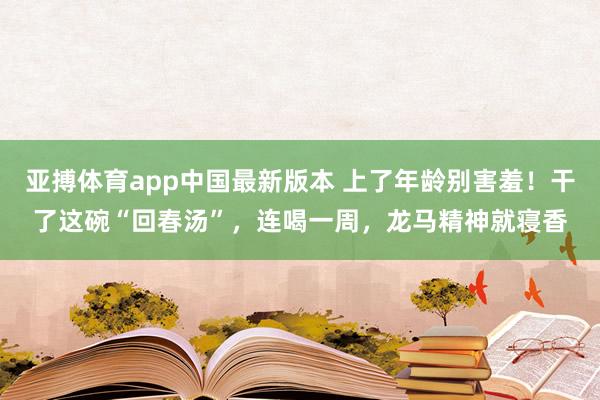 亚搏体育app中国最新版本 上了年龄别害羞！干了这碗“回春汤”，连喝一周，龙马精神就寝香