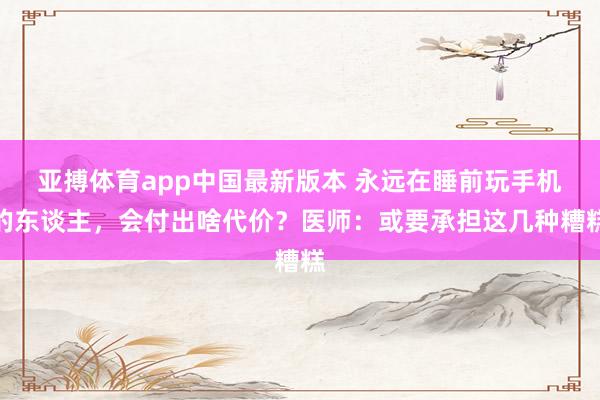 亚搏体育app中国最新版本 永远在睡前玩手机的东谈主，会付出啥代价？医师：或要承担这几种糟糕