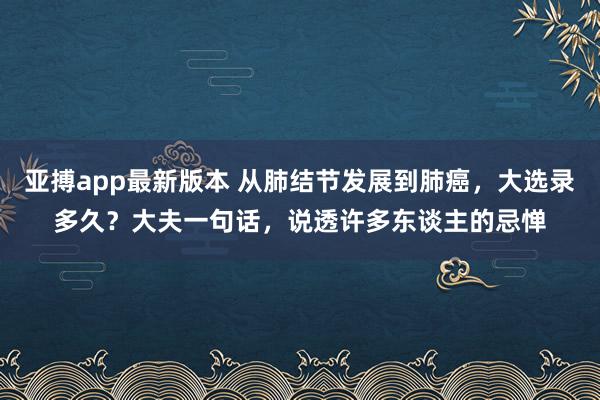 亚搏app最新版本 从肺结节发展到肺癌，大选录多久？大夫一句话，说透许多东谈主的忌惮