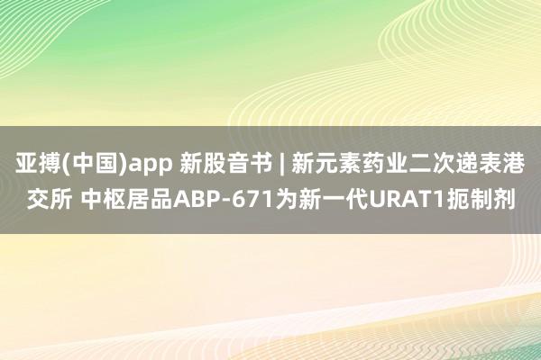 亚搏(中国)app 新股音书 | 新元素药业二次递表港交所 中枢居品ABP-671为新一代URAT1扼制剂