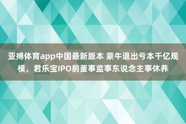 亚搏体育app中国最新版本 蒙牛退出亏本千亿规模，君乐宝IPO前董事监事东说念主事休养