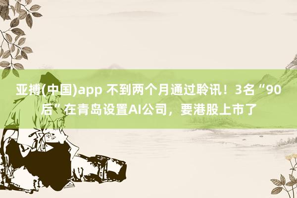 亚搏(中国)app 不到两个月通过聆讯！3名“90后”在青岛设置AI公司，要港股上市了