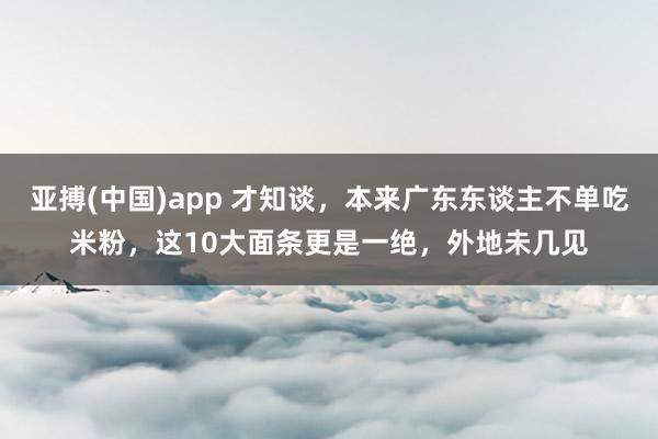 亚搏(中国)app 才知谈，本来广东东谈主不单吃米粉，这10大面条更是一绝，外地未几见