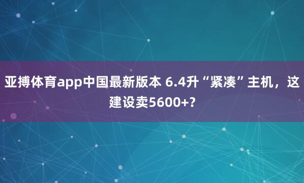 亚搏体育app中国最新版本 6.4升“紧凑”主机，这建设卖5600+？