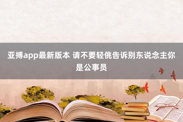 亚搏app最新版本 请不要轻佻告诉别东说念主你是公事员