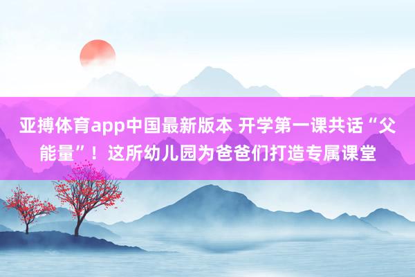 亚搏体育app中国最新版本 开学第一课共话“父能量”！这所幼儿园为爸爸们打造专属课堂