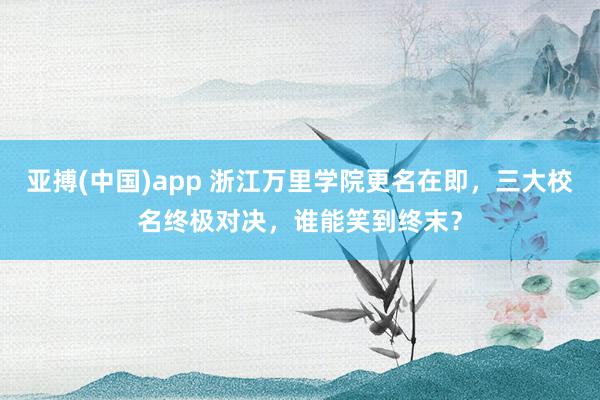 亚搏(中国)app 浙江万里学院更名在即，三大校名终极对决，谁能笑到终末？