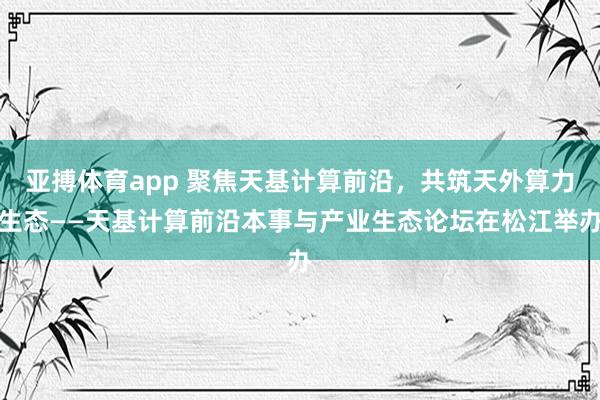 亚搏体育app 聚焦天基计算前沿，共筑天外算力生态——天基计算前沿本事与产业生态论坛在松江举办