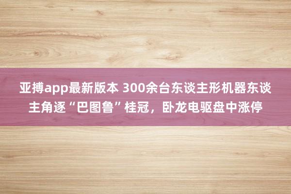 亚搏app最新版本 300余台东谈主形机器东谈主角逐“巴图鲁”桂冠，卧龙电驱盘中涨停