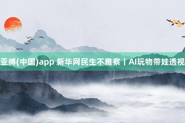亚搏(中国)app 新华网民生不雅察丨AI玩物带娃透视