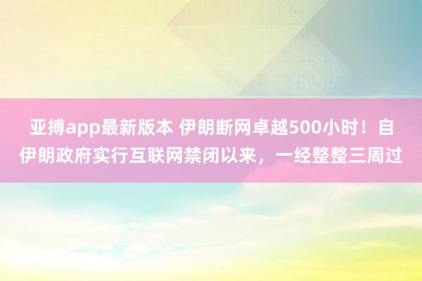 亚搏app最新版本 伊朗断网卓越500小时！自伊朗政府实行互联网禁闭以来，一经整整三周过