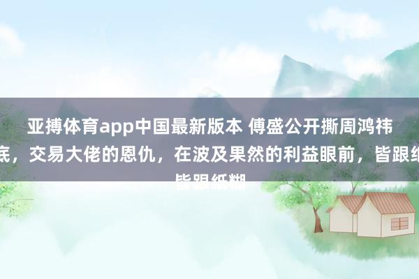亚搏体育app中国最新版本 傅盛公开撕周鸿祎老底，交易大佬的恩仇，在波及果然的利益眼前，皆跟纸糊