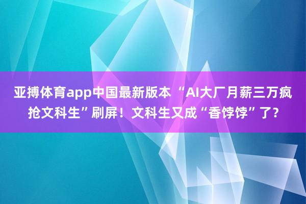 亚搏体育app中国最新版本 “AI大厂月薪三万疯抢文科生”刷屏！文科生又成“香饽饽”了？