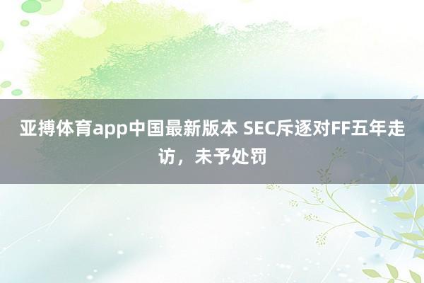 亚搏体育app中国最新版本 SEC斥逐对FF五年走访，未予处罚