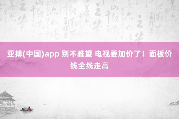 亚搏(中国)app 别不雅望 电视要加价了！面板价钱全线走高