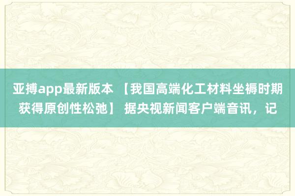 亚搏app最新版本 【我国高端化工材料坐褥时期获得原创性松弛】 据央视新闻客户端音讯，记