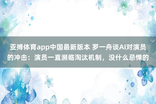 亚搏体育app中国最新版本 罗一舟谈AI对演员的冲击：演员一直濒临淘汰机制，没什么忌惮的