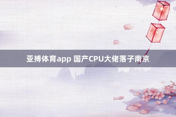 亚搏体育app 国产CPU大佬落子南京