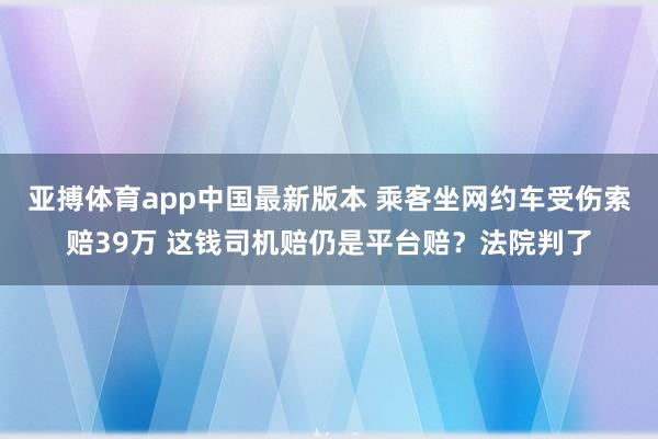 亚搏体育app中国最新版本 乘客坐网约车受伤索赔39万 这钱司机赔仍是平台赔？法院判了