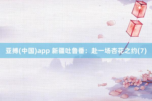 亚搏(中国)app 新疆吐鲁番：赴一场杏花之约(7)