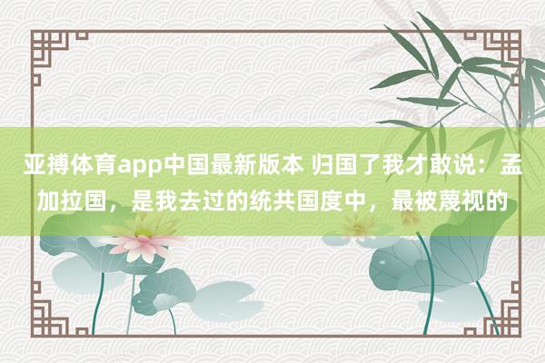 亚搏体育app中国最新版本 归国了我才敢说：孟加拉国，是我去过的统共国度中，最被蔑视的