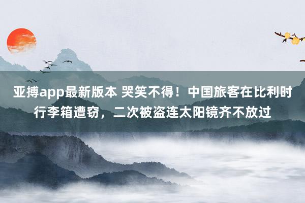 亚搏app最新版本 哭笑不得！中国旅客在比利时行李箱遭窃，二次被盗连太阳镜齐不放过