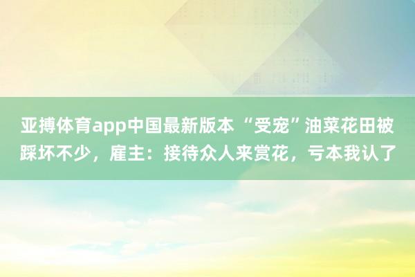 亚搏体育app中国最新版本 “受宠”油菜花田被踩坏不少，雇主：接待众人来赏花，亏本我认了