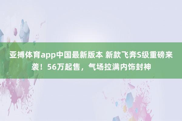 亚搏体育app中国最新版本 新款飞奔S级重磅来袭！56万起售，气场拉满内饰封神
