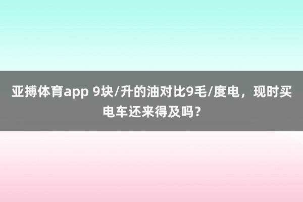 亚搏体育app 9块/升的油对比9毛/度电，现时买电车还来得及吗？