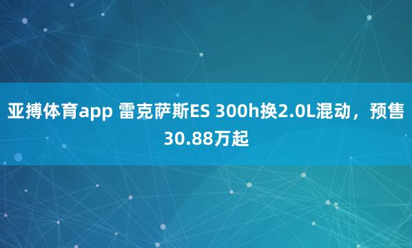 亚搏体育app 雷克萨斯ES 300h换2.0L混动，预售30.88万起