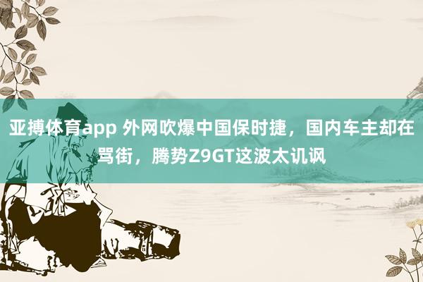 亚搏体育app 外网吹爆中国保时捷，国内车主却在骂街，腾势Z9GT这波太讥讽